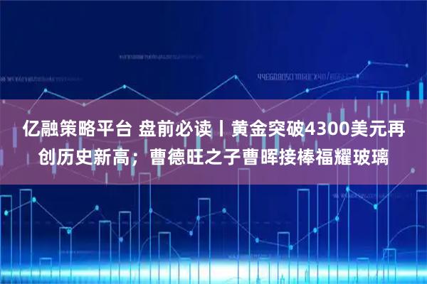 亿融策略平台 盘前必读丨黄金突破4300美元再创历史新高；曹德旺之子曹晖接棒福耀玻璃