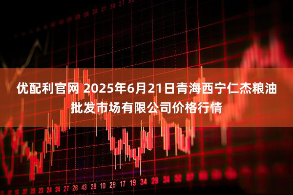 优配利官网 2025年6月21日青海西宁仁杰粮油批发市场有限公司价格行情