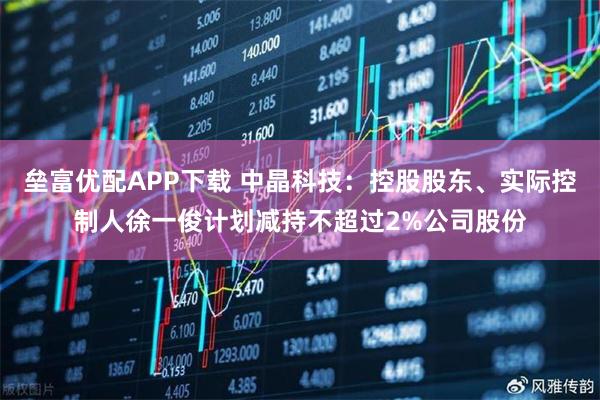 垒富优配APP下载 中晶科技：控股股东、实际控制人徐一俊计划减持不超过2%公司股份