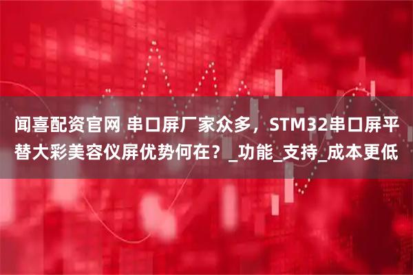 闻喜配资官网 串口屏厂家众多，STM32串口屏平替大彩美容仪屏优势何在？_功能_支持_成本更低