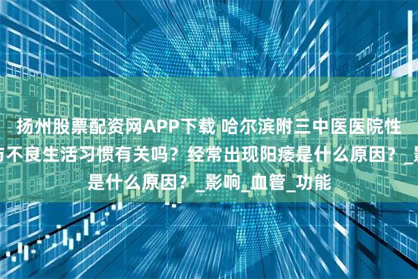 扬州股票配资网APP下载 哈尔滨附三中医医院性福门诊：阳痿与不良生活习惯有关吗？经常出现阳痿是什么原因？_影响_血管_功能