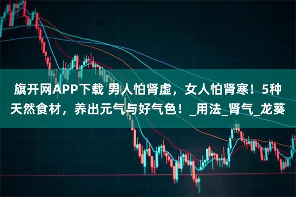 旗开网APP下载 男人怕肾虚，女人怕肾寒！5种天然食材，养出元气与好气色！_用法_肾气_龙葵