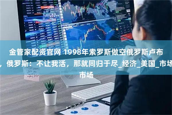 金管家配资官网 1998年索罗斯做空俄罗斯卢布，俄罗斯：不让我活，那就同归于尽_经济_美国_市场