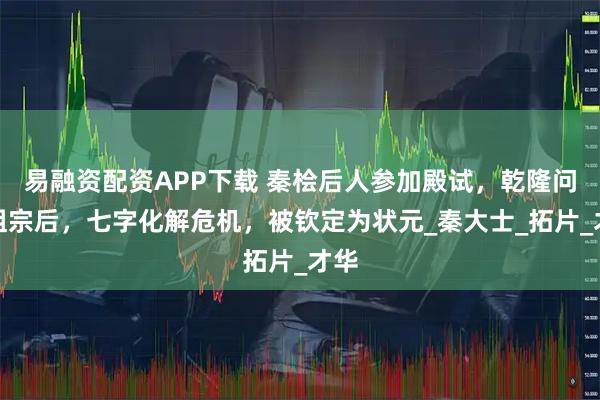 易融资配资APP下载 秦桧后人参加殿试，乾隆问其祖宗后，七字化解危机，被钦定为状元_秦大士_拓片_才华