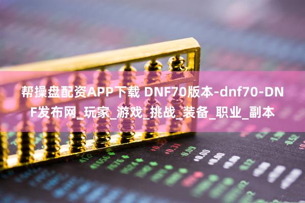 帮操盘配资APP下载 DNF70版本-dnf70-DNF发布网_玩家_游戏_挑战_装备_职业_副本