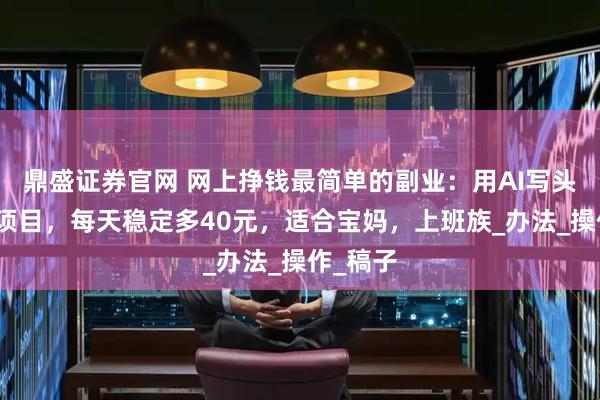 鼎盛证券官网 网上挣钱最简单的副业:用AI写头条故事项目,每天稳定多40元,适合宝妈,上班族_办法_操作_稿子
