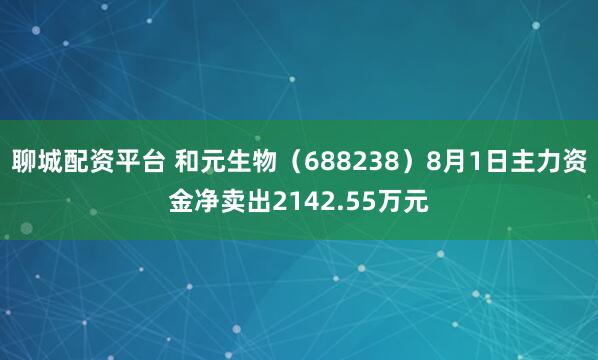 聊城配资平台 和元生物（688238）8月1日主力资金净卖出2142.55万元