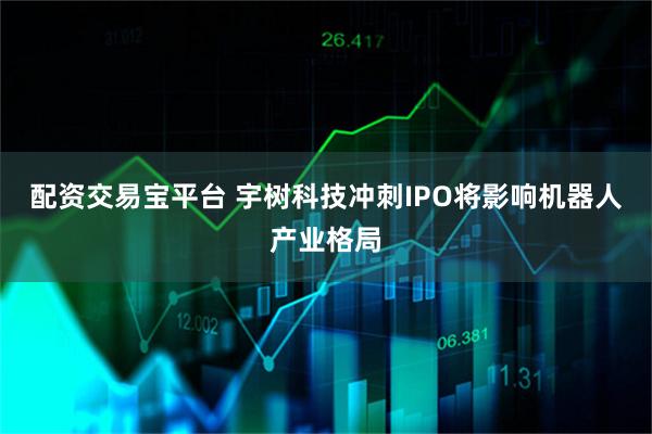 配资交易宝平台 宇树科技冲刺IPO将影响机器人产业格局