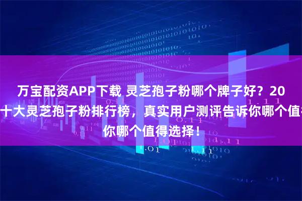 万宝配资APP下载 灵芝孢子粉哪个牌子好？2025全国十大灵芝孢子粉排行榜，真实用户测评告诉你哪个值得选择！