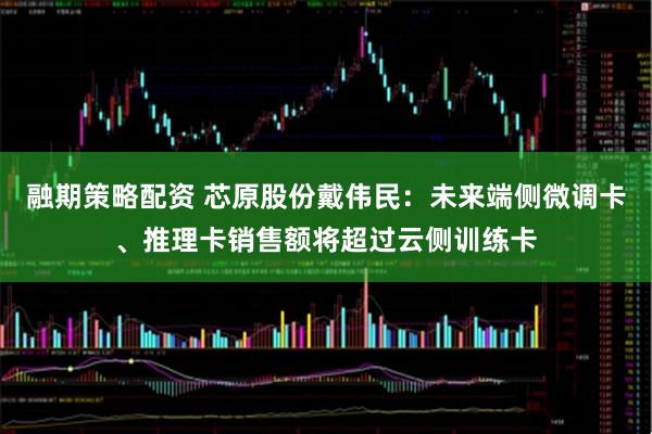 融期策略配资 芯原股份戴伟民：未来端侧微调卡、推理卡销售额将超过云侧训练卡