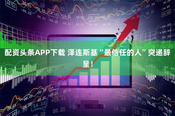 配资头条APP下载 泽连斯基“最信任的人”突递辞呈！