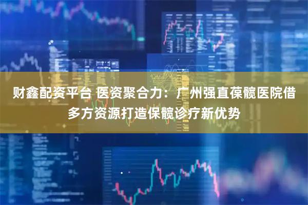 财鑫配资平台 医资聚合力：广州强直葆髋医院借多方资源打造保髋诊疗新优势