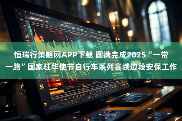 恒瑞行策略网APP下载 圆满完成2025“一带一路”国家驻华使节自行车系列赛峨边段安保工作