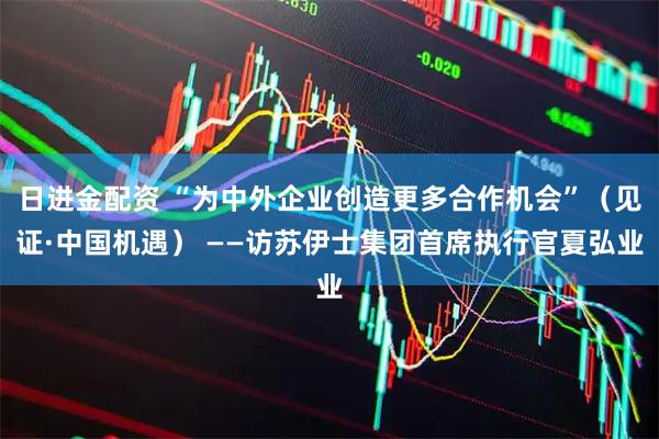 日进金配资 “为中外企业创造更多合作机会”（见证·中国机遇） ——访苏伊士集团首席执行官夏弘业