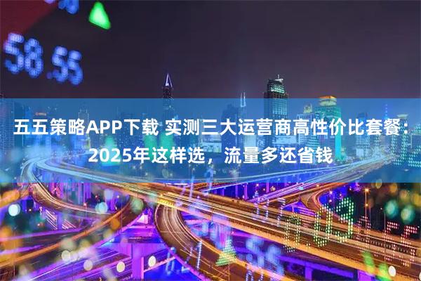 五五策略APP下载 实测三大运营商高性价比套餐：2025年这样选，流量多还省钱