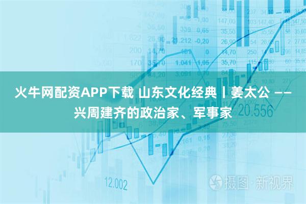 火牛网配资APP下载 山东文化经典丨姜太公 ——兴周建齐的政治家、军事家