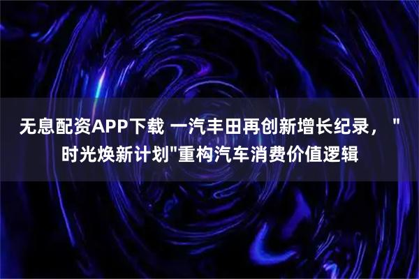 无息配资APP下载 一汽丰田再创新增长纪录， "时光焕新计划"重构汽车消费价值逻辑
