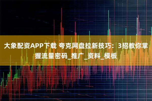 大象配资APP下载 夸克网盘拉新技巧：3招教你掌握流量密码_推广_资料_模板