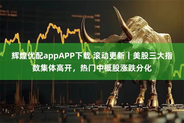 辉煌优配appAPP下载 滚动更新丨美股三大指数集体高开，热门中概股涨跌分化