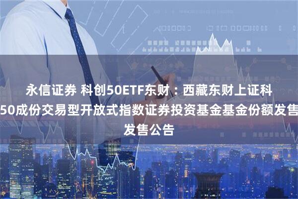 永信证券 科创50ETF东财 : 西藏东财上证科创板50成份交易型开放式指数证券投资基金基金份额发售公告