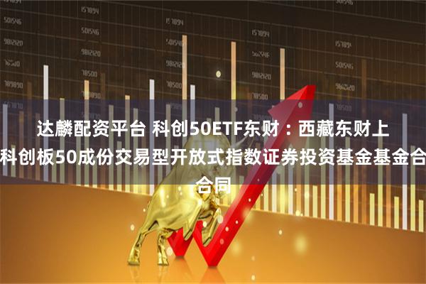 达麟配资平台 科创50ETF东财 : 西藏东财上证科创板50成份交易型开放式指数证券投资基金基金合同