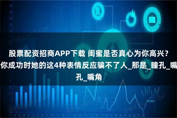 股票配资招商APP下载 闺蜜是否真心为你高兴？看你成功时她的这4种表情反应骗不了人_那是_瞳孔_嘴角