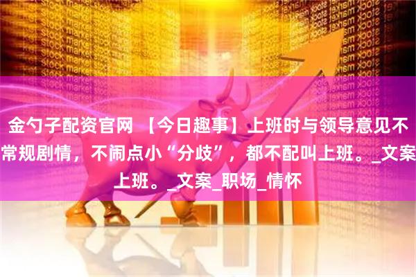 金勺子配资官网 【今日趣事】上班时与领导意见不统一，那是常规剧情，不闹点小“分歧”，都不配叫上班。_文案_职场_情怀
