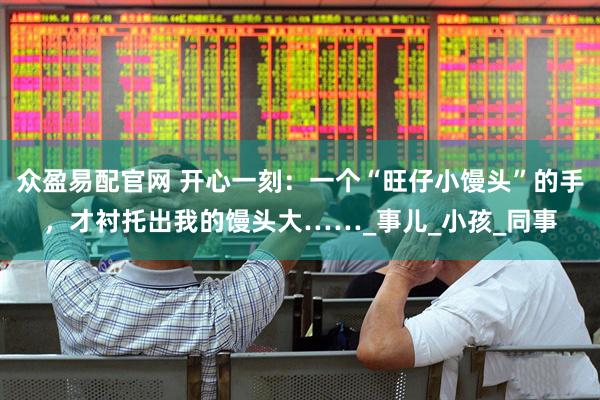 众盈易配官网 开心一刻：一个“旺仔小馒头”的手，才衬托出我的馒头大……_事儿_小孩_同事