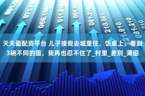 天天盈配资平台 儿子接我去城里住，饭桌上，看到3碗不同的面，我再也忍不住了_村里_差别_薄田