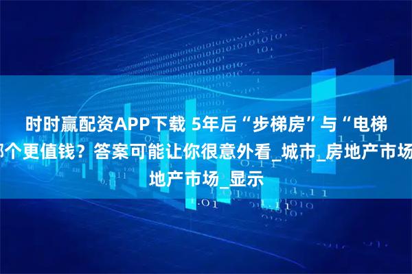 时时赢配资APP下载 5年后“步梯房”与“电梯房”哪个更值钱？答案可能让你很意外看_城市_房地产市场_显示