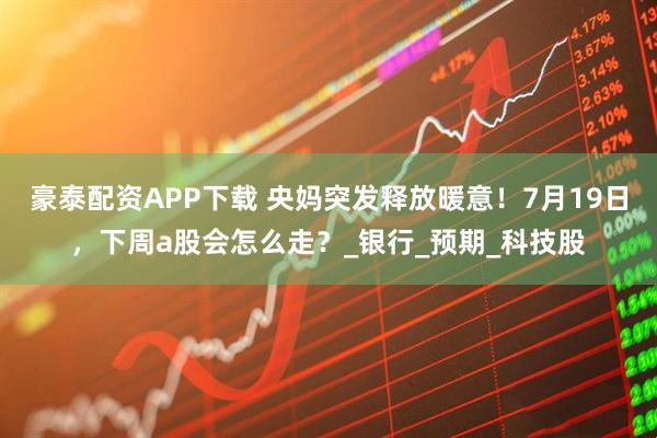 豪泰配资APP下载 央妈突发释放暖意！7月19日，下周a股会怎么走？_银行_预期_科技股