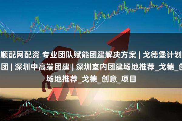 顺配网配资 专业团队赋能团建解决方案 | 戈徳堡计划 - 兴和集团 | 深圳中高端团建 | 深圳室内团建场地推荐_戈德_创意_项目