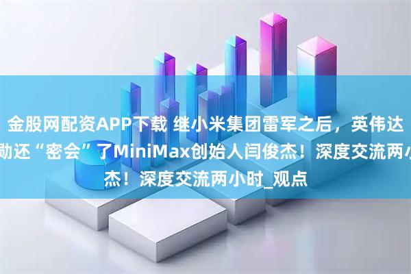 金股网配资APP下载 继小米集团雷军之后，英伟达ceo黄仁勋还“密会”了MiniMax创始人闫俊杰！深度交流两小时_观点