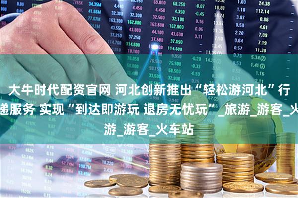 大牛时代配资官网 河北创新推出“轻松游河北”行李寄递服务 实现“到达即游玩 退房无忧玩”_旅游_游客_火车站