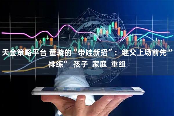 天金策略平台 董璇的“带娃新招”:继父上场前先“排练”_孩子_家庭_重组