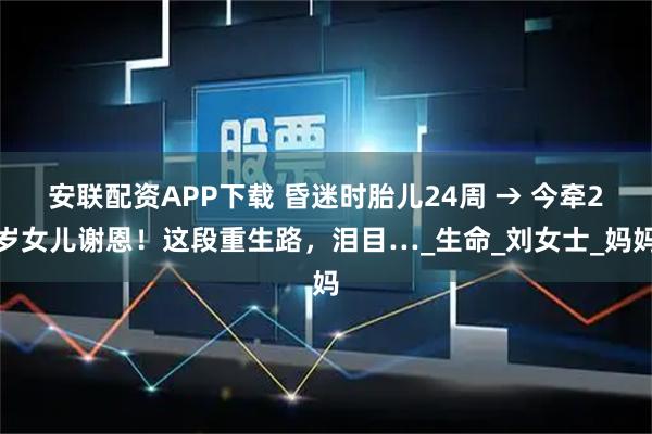 安联配资APP下载 昏迷时胎儿24周 → 今牵2岁女儿谢恩！这段重生路，泪目…_生命_刘女士_妈妈