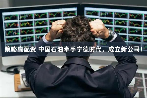 策略赢配资 中国石油牵手宁德时代，成立新公司！