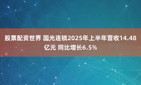 股票配资世界 国光连锁2025年上半年营收14.48亿元 同比增长6.5%