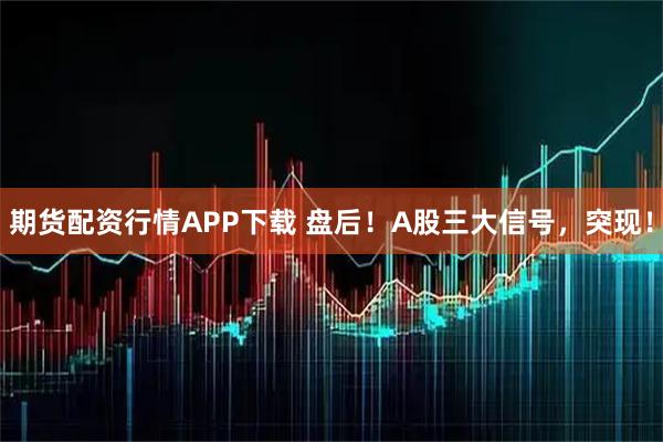 期货配资行情APP下载 盘后！A股三大信号，突现！