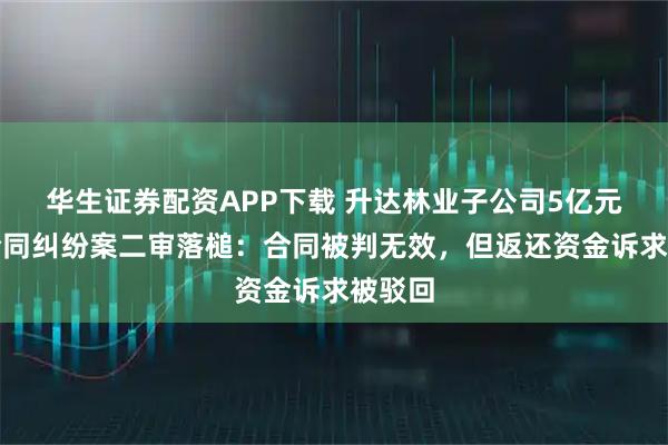 华生证券配资APP下载 升达林业子公司5亿元质押合同纠纷案二审落槌：合同被判无效，但返还资金诉求被驳回