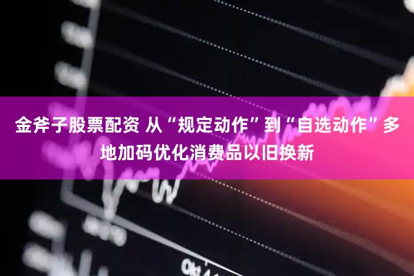 金斧子股票配资 从“规定动作”到“自选动作”多地加码优化消费品以旧换新