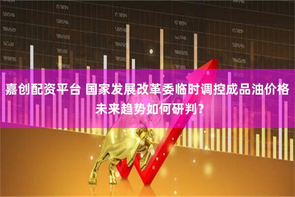 嘉创配资平台 国家发展改革委临时调控成品油价格 未来趋势如何研判？